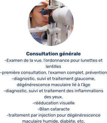 Consultation générale -Examen de la vue, l’ordonnance pour lunettes et lentilles -première consultation, l’examen complet, prévention -diagnostic, suivi et traitement glaucome, dégénérescence maculaire lié à l’âge  -diagnostic, suivi et traitement des inflammations des yeux. -rééducation visuelle -Bilan cataracte -traitement par injection pour dégénérescence maculaire humide, diabète, etc.