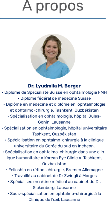 A propos  Dr. Lyudmila M. Berger • Diplôme de Spécialiste Suisse en ophtalmologie FMH  • Diplôme fédéral de médecine Suisse • Diplôme en médecine et diplôme en  ophtalmologie et ophtalmo-chirurgie, Tashkent, Ouzbékistan  • Spécialisation en ophtalmologie, hôpital Jules- Gonin, Lausanne • Spécialisation en ophtalmologie, hôpital universitaire Tashkent, Ouzbékistan • Spécialisation en ophtalmo-chirurgie à la clinique universitaire du Corée du sud en Incheon. • Spécialisation en ophtalmo-chirurgie dans une clinique humanitaire « Korean Eye Clinic »  Tashkent, Ouzbekistan • Felloship en rétino-chirurgie, Bremen Allemagne • Travaillé au cabinet de Dr Zwingli à Morges  • Spécialisée en rétine médical au cabinet du Dr. Sickenberg, Lausanne • Sous-spécialisation en ophtalmo-chirurgie à la Clinique de l’œil, Lausanne